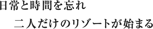 日常と時間を忘れ二人だけのリゾートが始まる